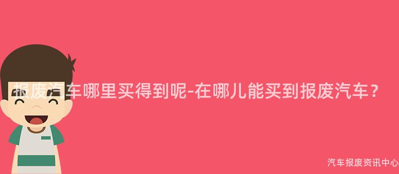 报废汽车哪里买得到呢-在哪儿能买到报废汽车？