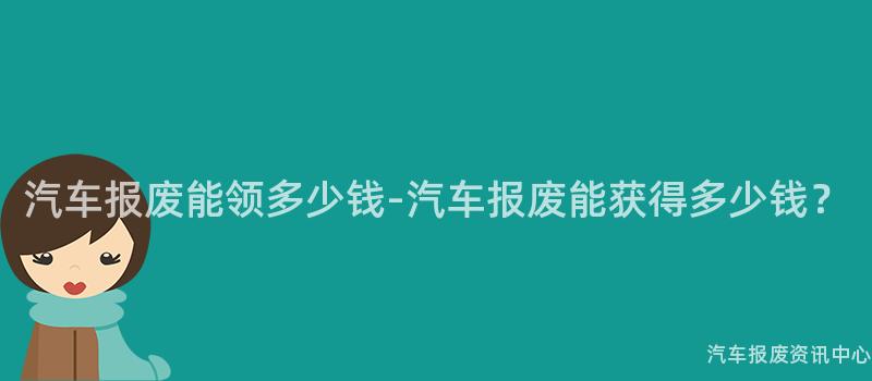 汽车报废能领多少钱-汽车报废能获得多少钱？