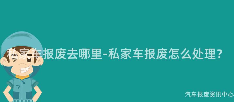 私家车报废去哪里-私家车报废怎么处理？