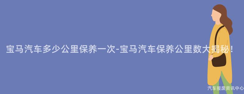 宝马汽车多少公里保养一次-宝马汽车保养公里数大揭秘！