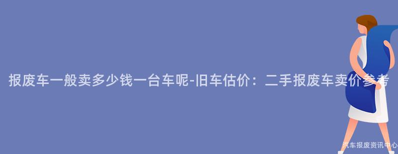 报废车一般卖多少钱一台车呢-旧车估价：二手报废车卖价参考
