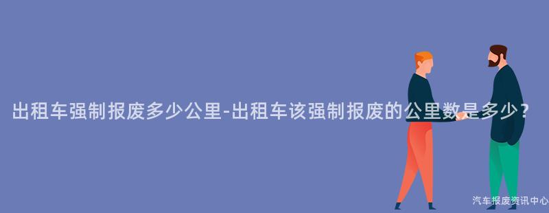 出租车强制报废多少公里-出租车该强制报废的公里数是多少？