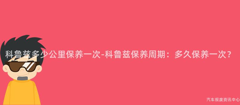 科鲁兹多少公里保养一次-科鲁兹保养周期：多久保养一次？