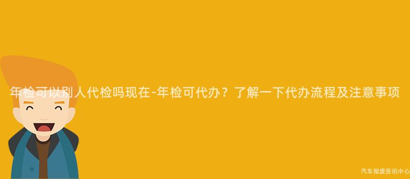 年检可以别人代检吗现在-年检可代办？了解一下代办流程及注意事项