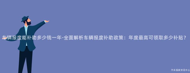 车辆报废能补助多少钱一年-全面解析车辆报废补助政策：年度最高可领取多少补贴？
