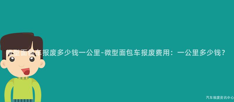 微型面包车报废多少钱一公里-微型面包车报废费用：一公里多少钱？
