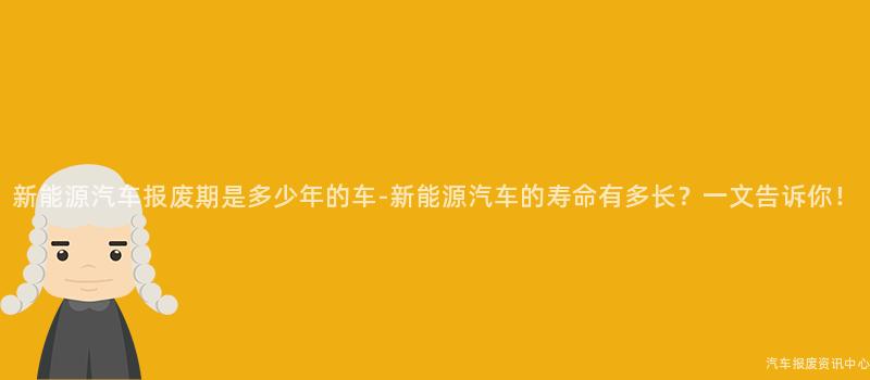 新能源汽车报废期是多少年的车-新能源汽车的寿命有多长？一文告诉你！