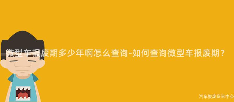微型车报废期多少年啊怎么查询-如何查询微型车报废期？