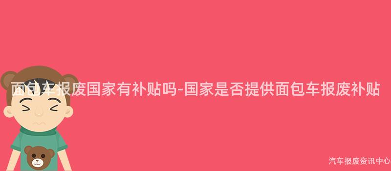 面包车报废国家有补贴吗-国家是否提供面包车报废补贴