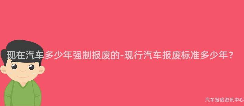 现在汽车多少年强制报废的-现行汽车报废标准多少年？