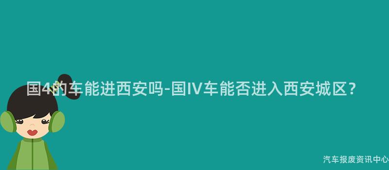 国4的车能进西安吗-国IV车能否进入西安城区？