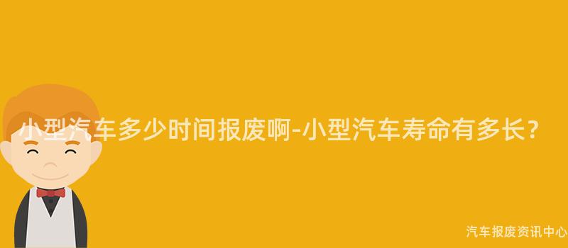 小型汽车多少时间报废啊-小型汽车寿命有多长？