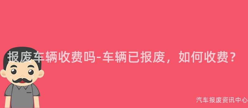 报废车辆收费吗-车辆已报废，如何收费？