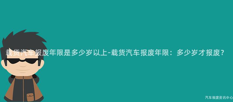 载货汽车报废年限是多少岁以上-载货汽车报废年限：多少岁才报废？