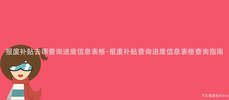 报废补贴去哪查询进度信息表格-报废补贴查询进度信息表格查询指南