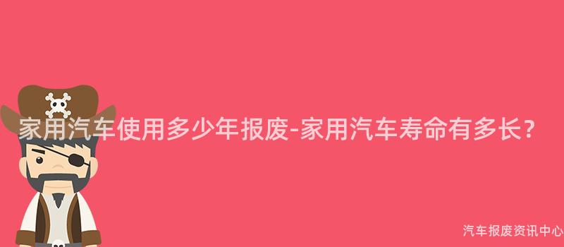 家用汽车使用多少年报废-家用汽车寿命有多长？