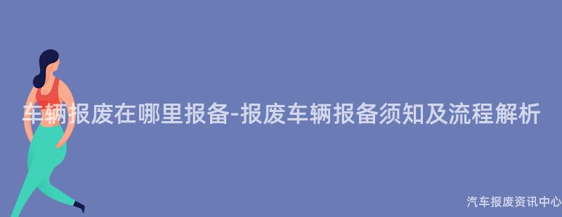 车辆报废在哪里报备-报废车辆报备须知及流程解析