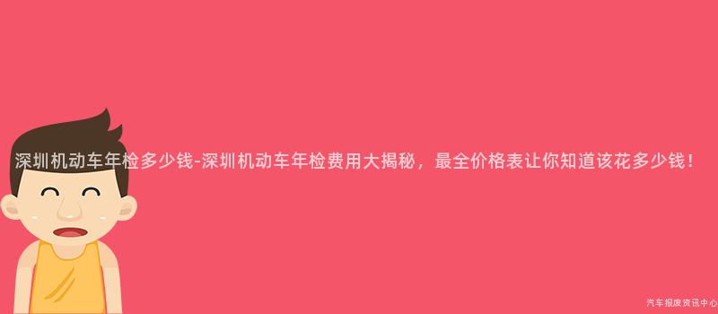 深圳机动车年检多少钱-深圳机动车年检费用大揭秘，最全价格表让你知道该花多少钱！