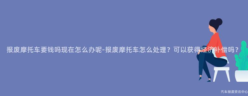 报废摩托车要钱吗现在怎么办呢-报废摩托车怎么处理？可以获得经济补偿吗？