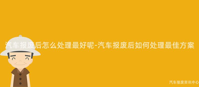 汽车报废后怎么处理最好呢-汽车报废后如何处理最佳方案