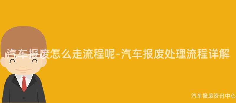 汽车报废怎么走流程呢-汽车报废处理流程详解