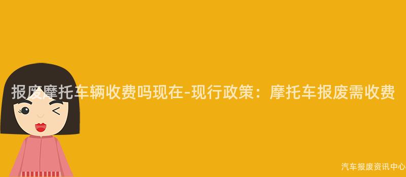 报废摩托车辆收费吗现在-现行政策：摩托车报废需收费