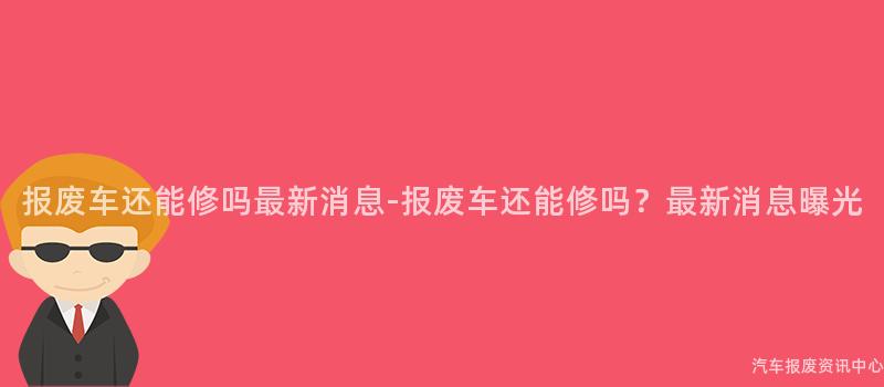 报废车还能修吗最新消息-报废车还能修吗？最新消息曝光