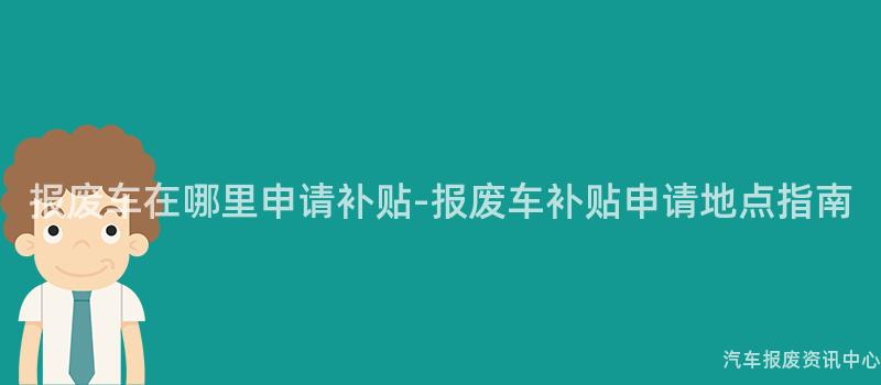 报废车在哪里申请补贴-报废车补贴申请地点指南