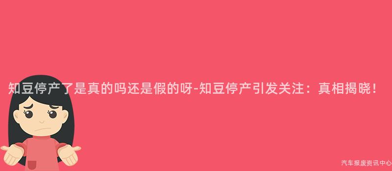 知豆停产了是真的吗还是假的呀-知豆停产引发关注：真相揭晓！