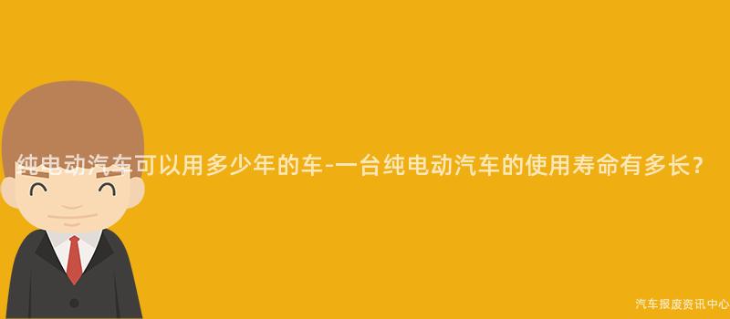 纯电动汽车可以用多少年的车-一台纯电动汽车的使用寿命有多长？