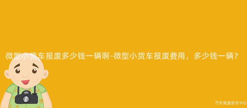 微型小货车报废多少钱一辆啊-微型小货车报废费用，多少钱一辆？