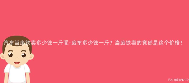 汽车当废铁卖多少钱一斤呢-废车多少钱一斤？当废铁卖的竟然是这个价格！