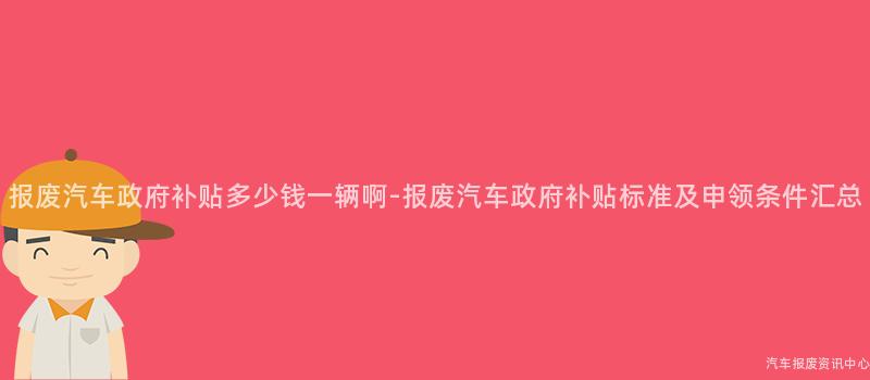 报废汽车政府补贴多少钱一辆啊-报废汽车政府补贴标准及申领条件汇总