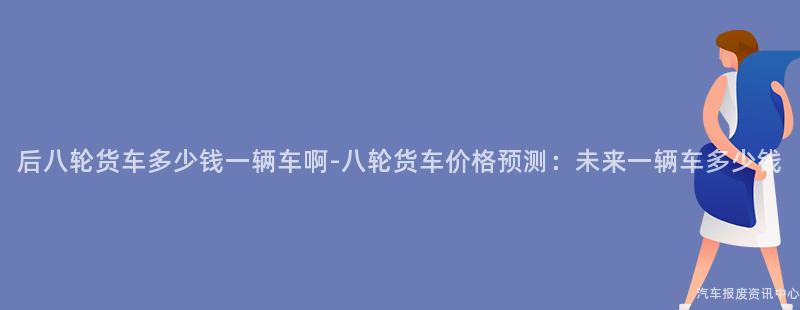 后八轮货车多少钱一辆车啊-八轮货车价格预测：未来一辆车多少钱