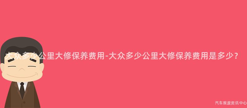 大众多少公里大修保养费用-大众多少公里大修保养费用是多少？