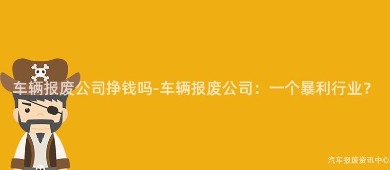 车辆报废公司挣钱吗-车辆报废公司：一个暴利行业？