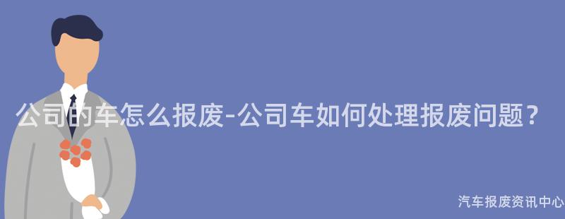 公司的车怎么报废-公司车如何处理报废问题？
