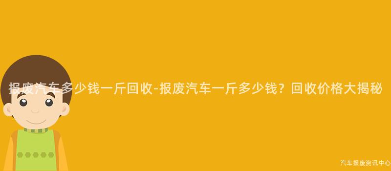 报废汽车多少钱一斤回收-报废汽车一斤多少钱？回收价格大揭秘