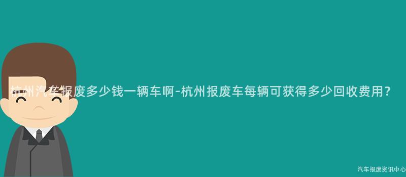 杭州汽车报废多少钱一辆车啊-杭州报废车每辆可获得多少回收费用？