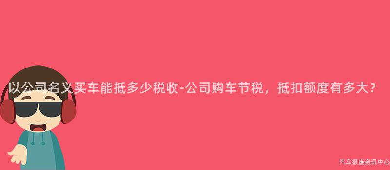 以公司名义买车能抵多少税收-公司购车节税，抵扣额度有多大？