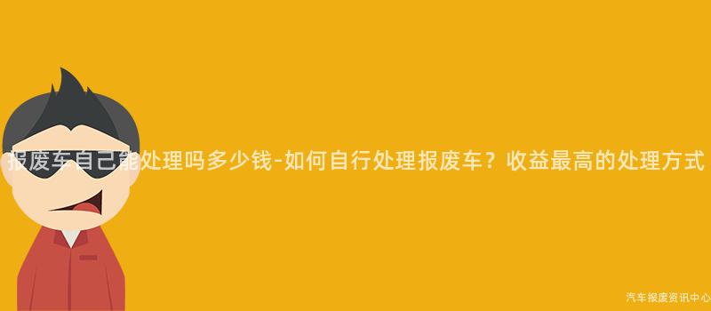 报废车自己能处理吗多少钱-如何自行处理报废车？收益最高的处理方式
