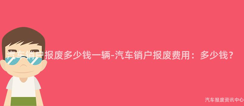 汽车销户报废多少钱一辆-汽车销户报废费用：多少钱？