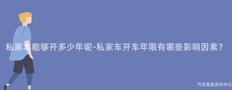 私家车能够开多少年呢-私家车开车年限有哪些影响因素？