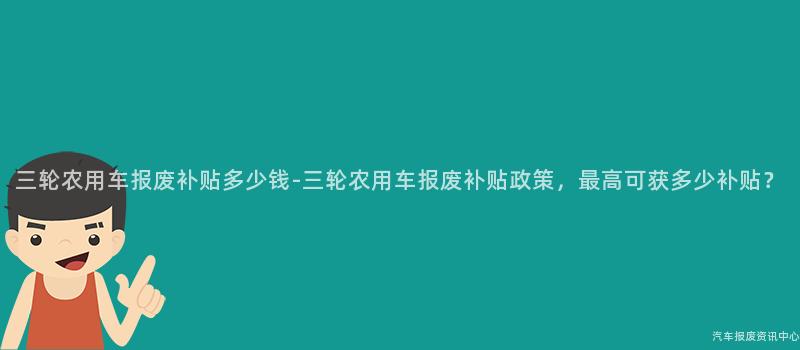 三轮农用车报废补贴多少钱-三轮农用车报废补贴政策，最高可获多少补贴？