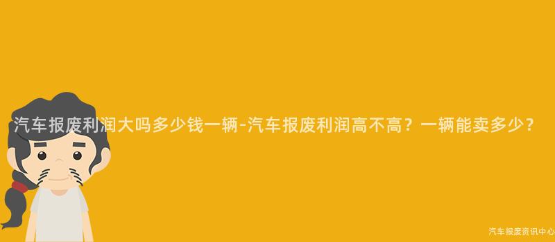 汽车报废利润大吗多少钱一辆-汽车报废利润高不高？一辆能卖多少？