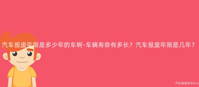汽车报废年限是多少年的车啊-车辆寿命有多长？汽车报废年限是几年？