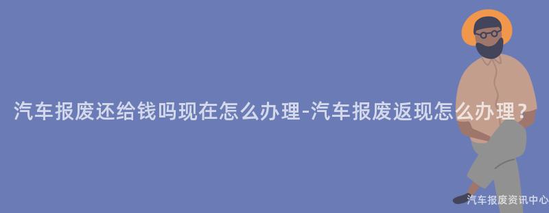 汽车报废还给钱吗现在怎么办理-汽车报废返现怎么办理？