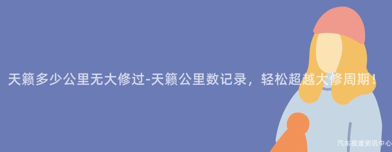 天籁多少公里无大修过-天籁公里数记录，轻松超越大修周期！