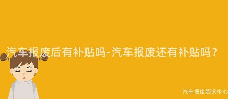 汽车报废后有补贴吗-汽车报废还有补贴吗？
