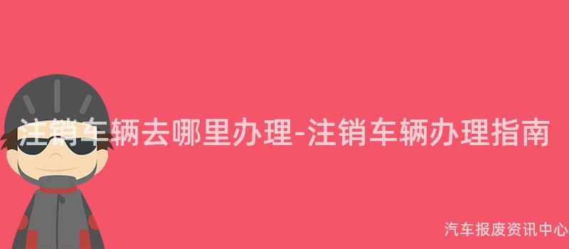 注销车辆去哪里办理-注销车辆办理指南